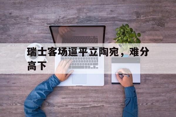 利记官网-瑞士客场逼平立陶宛，难分高下